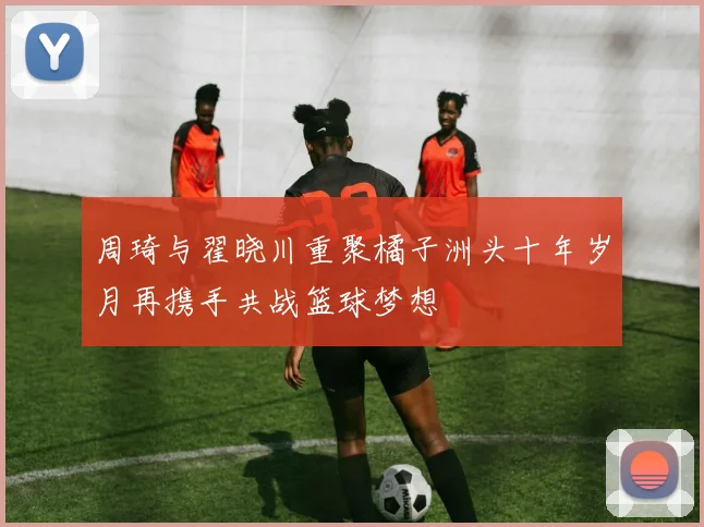 周琦与翟晓川重聚橘子洲头十年岁月再携手共战篮球梦想