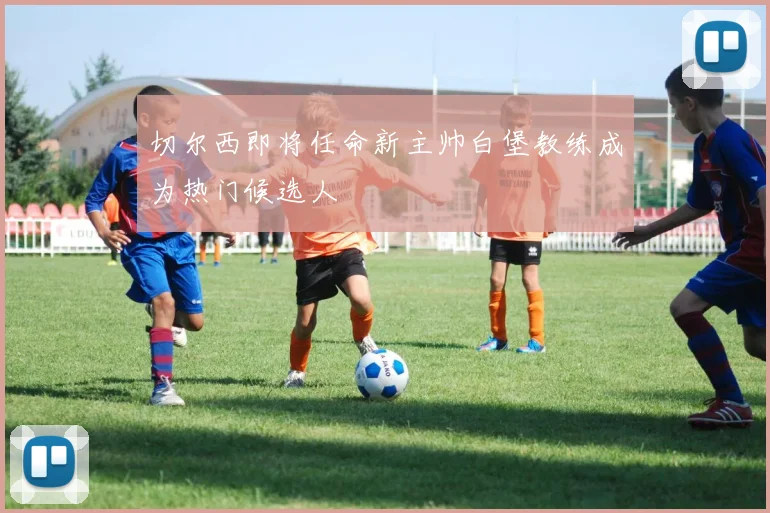切尔西即将任命新主帅白堡教练成为热门候选人