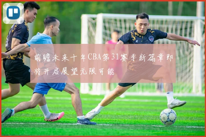 前瞻未来十年CBA第31赛季新篇章即将开启展望无限可能