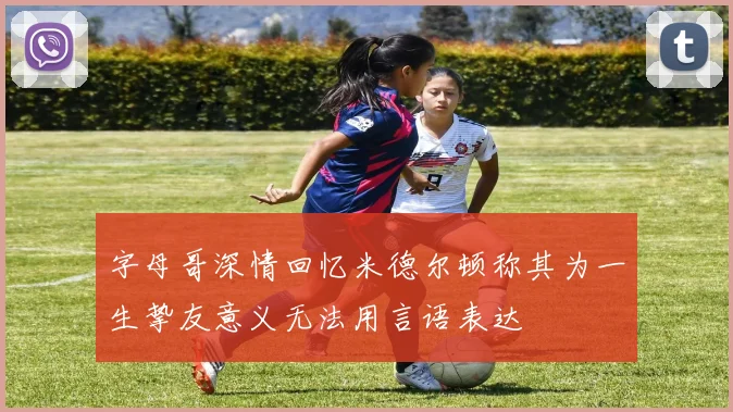 字母哥深情回忆米德尔顿称其为一生挚友意义无法用言语表达