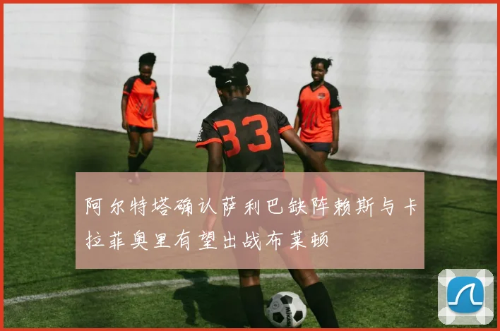 阿尔特塔确认萨利巴缺阵赖斯与卡拉菲奥里有望出战布莱顿