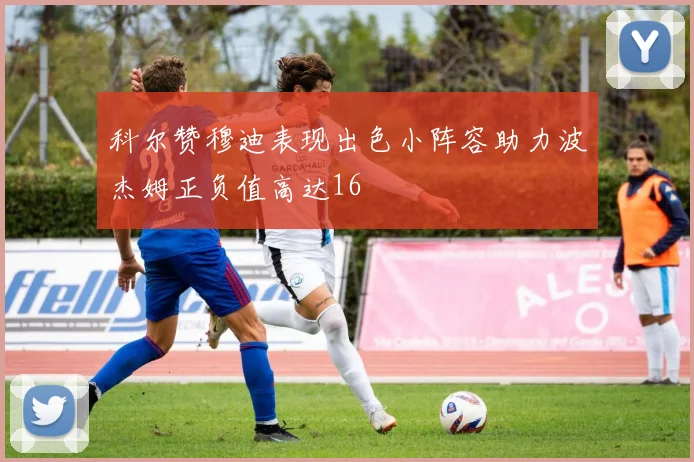 科尔赞穆迪表现出色小阵容助力波杰姆正负值高达16