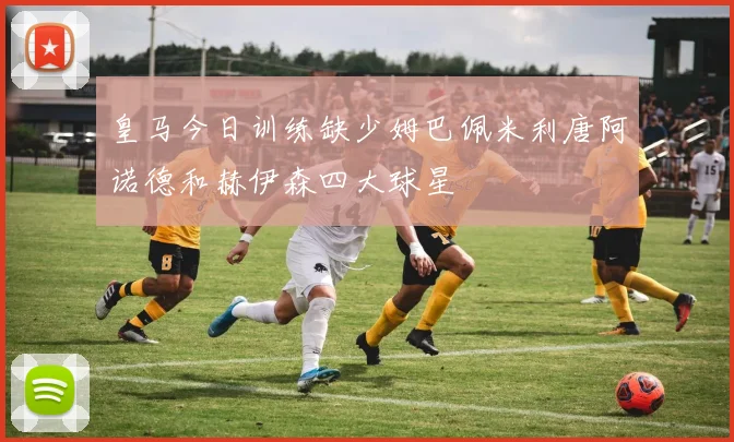 皇马今日训练缺少姆巴佩米利唐阿诺德和赫伊森四大球星