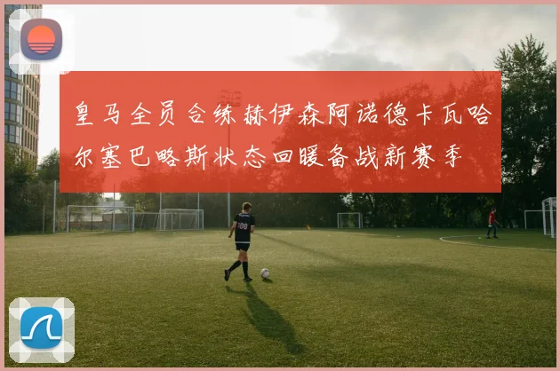 皇马全员合练赫伊森阿诺德卡瓦哈尔塞巴略斯状态回暖备战新赛季