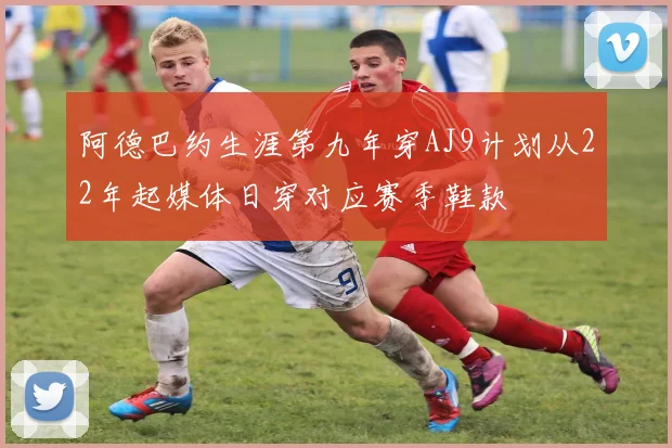 阿德巴约生涯第九年穿AJ9计划从22年起媒体日穿对应赛季鞋款