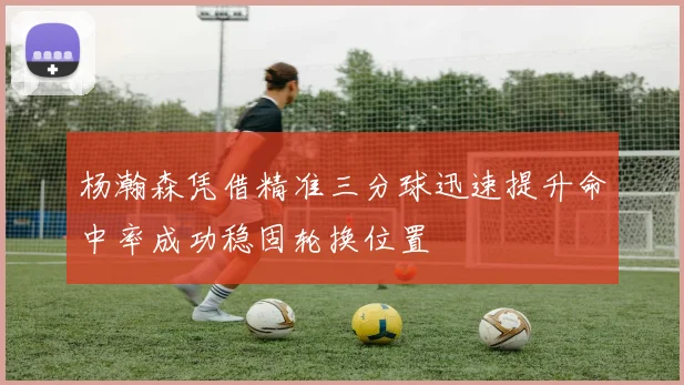 杨瀚森凭借精准三分球迅速提升命中率成功稳固轮换位置