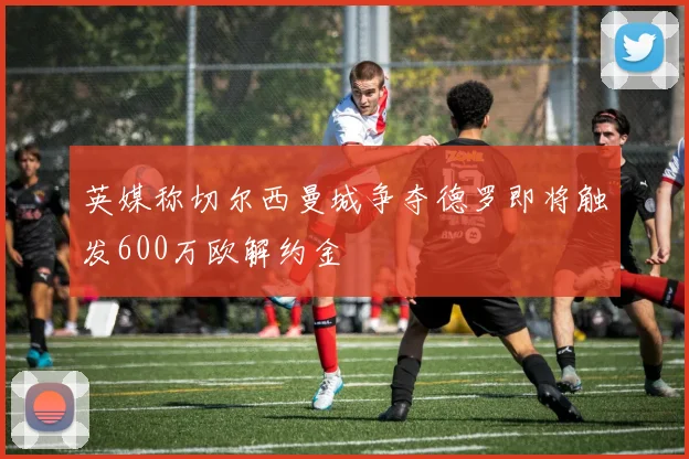 英媒称切尔西曼城争夺德罗即将触发600万欧解约金