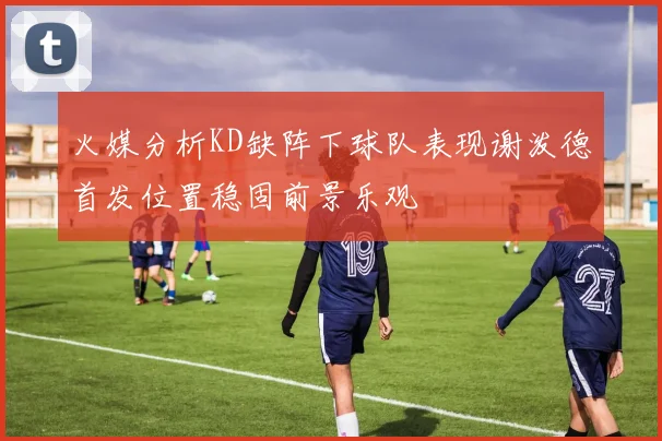 火媒分析KD缺阵下球队表现谢泼德首发位置稳固前景乐观