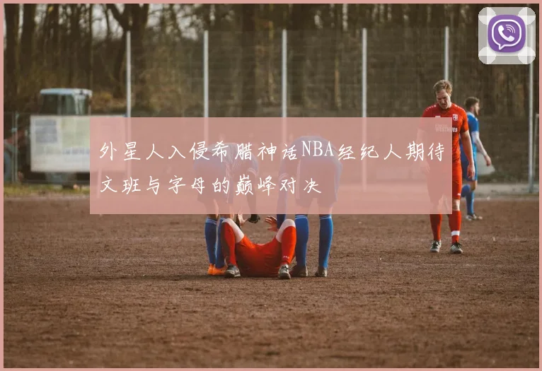 外星人入侵希腊神话NBA经纪人期待文班与字母的巅峰对决