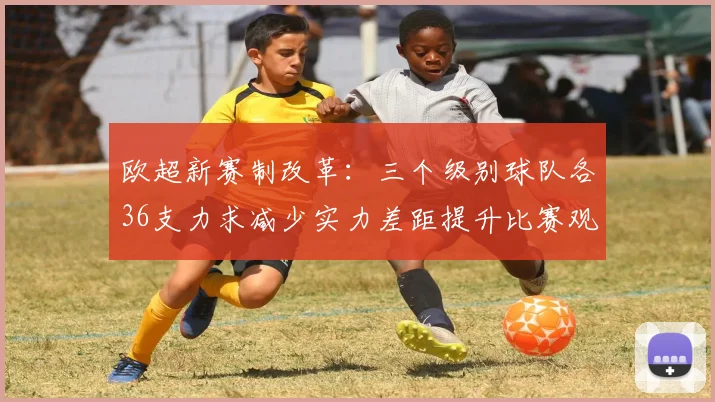 欧超新赛制改革：三个级别球队各36支力求减少实力差距提升比赛观赏性