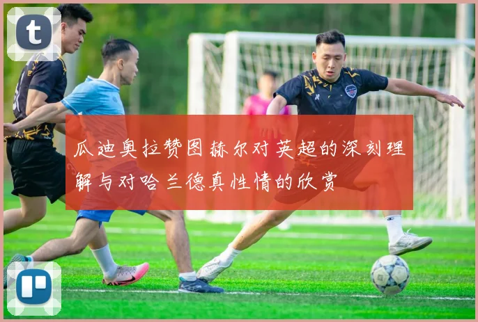 瓜迪奥拉赞图赫尔对英超的深刻理解与对哈兰德真性情的欣赏