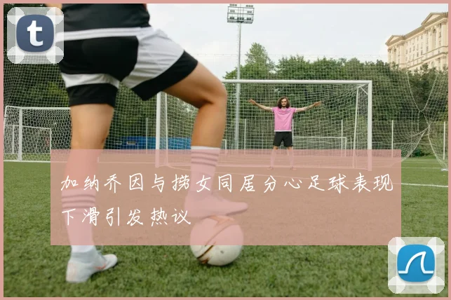 加纳乔因与捞女同居分心足球表现下滑引发热议