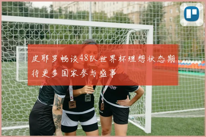皮耶罗畅谈48队世界杯理想状态期待更多国家参与盛事