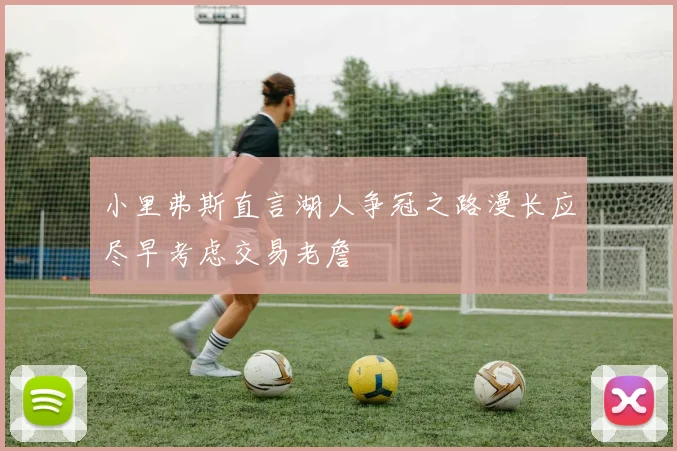 小里弗斯直言湖人争冠之路漫长应尽早考虑交易老詹